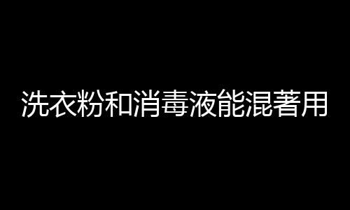 洗衣粉和消毒液能混著用嗎 如何正確使用消毒液